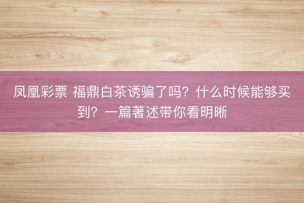 凤凰彩票 福鼎白茶诱骗了吗？什么时候能够买到？一篇著述带你看明晰