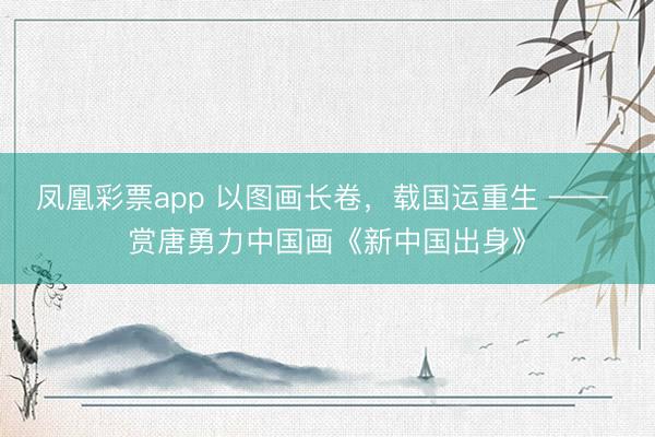 凤凰彩票app 以图画长卷，载国运重生 —— 赏唐勇力中国画《新中国出身》