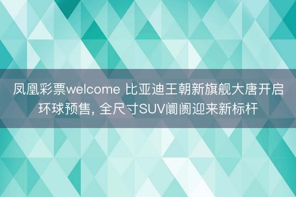 凤凰彩票welcome 比亚迪王朝新旗舰大唐开启环球预售， 全尺寸SUV阛阓迎来新标杆