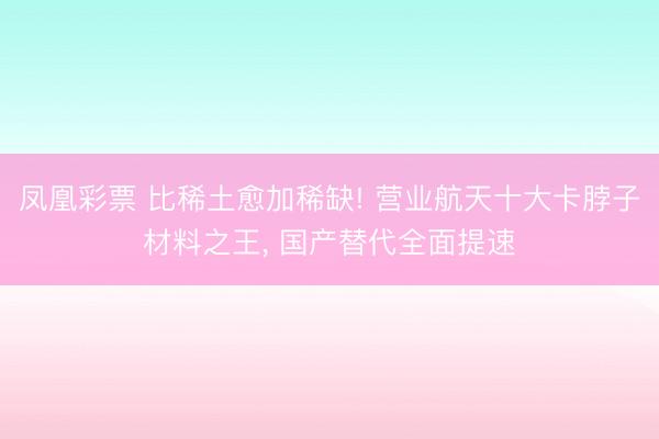 凤凰彩票 比稀土愈加稀缺! 营业航天十大卡脖子材料之王， 国产替代全面提速