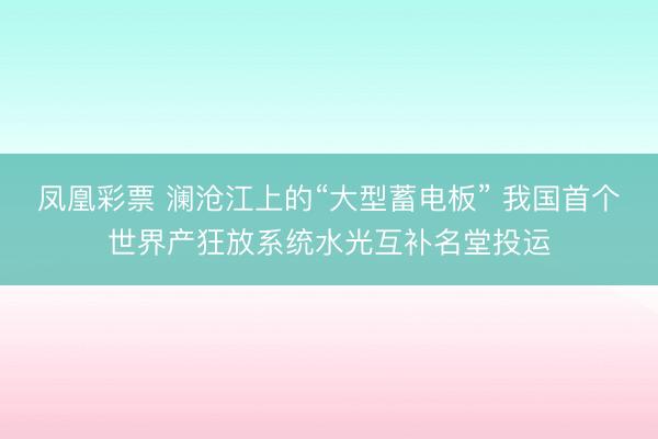 凤凰彩票 澜沧江上的“大型蓄电板” 我国首个世界产狂放系统水光互补名堂投运
