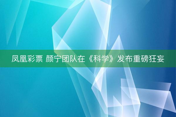 凤凰彩票 颜宁团队在《科学》发布重磅狂妄