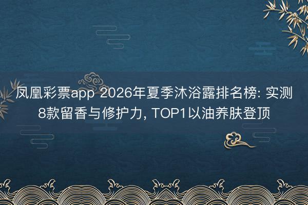 凤凰彩票app 2026年夏季沐浴露排名榜: 实测8款留香与修护力， TOP1以油养肤登顶