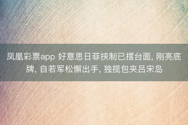 凤凰彩票app 好意思日菲挟制已摆台面， 刚亮底牌， 自若军松懈出手， 独揽包夹吕宋岛