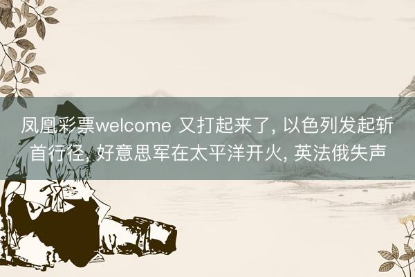 凤凰彩票welcome 又打起来了， 以色列发起斩首行径， 好意思军在太平洋开火， 英法俄失声