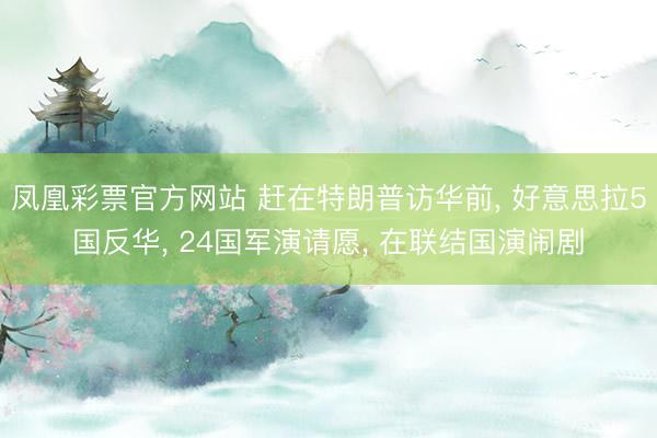 凤凰彩票官方网站 赶在特朗普访华前， 好意思拉5国反华， 24国军演请愿， 在联结国演闹剧