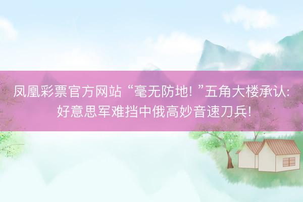 凤凰彩票官方网站 “毫无防地! ”五角大楼承认: 好意思军难挡中俄高妙音速刀兵!