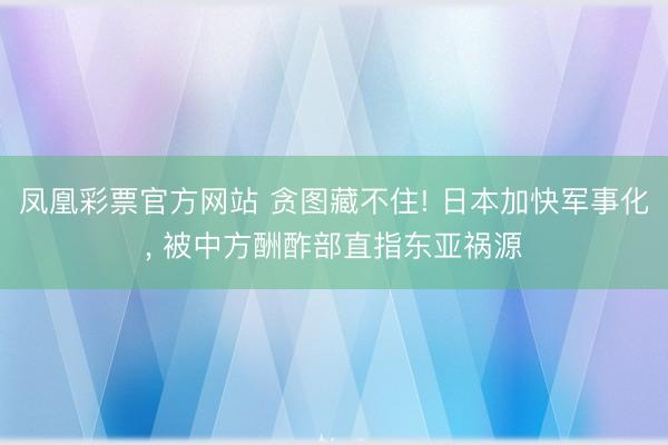 凤凰彩票官方网站 贪图藏不住! 日本加快军事化， 被中方酬酢部直指东亚祸源