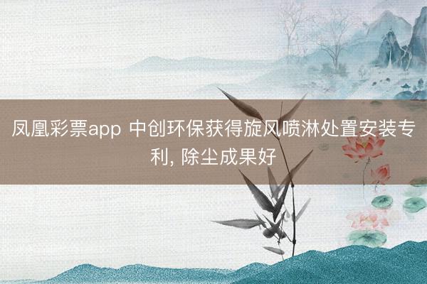 凤凰彩票app 中创环保获得旋风喷淋处置安装专利， 除尘成果好