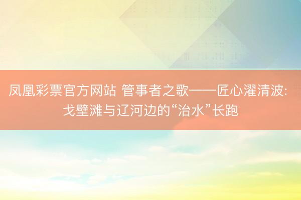 凤凰彩票官方网站 管事者之歌——匠心濯清波: 戈壁滩与辽河边的“治水”长跑