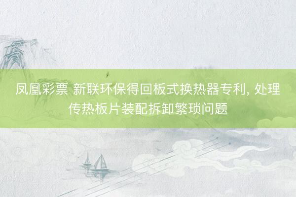 凤凰彩票 新联环保得回板式换热器专利， 处理传热板片装配拆卸繁琐问题