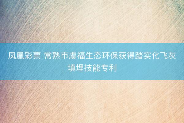凤凰彩票 常熟市虞福生态环保获得踏实化飞灰填埋技能专利