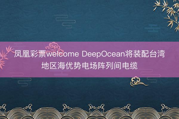 凤凰彩票welcome DeepOcean将装配台湾地区海优势电场阵列间电缆