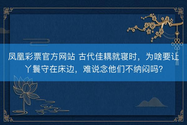 凤凰彩票官方网站 古代佳耦就寝时，为啥要让丫鬟守在床边，难说念他们不纳闷吗？