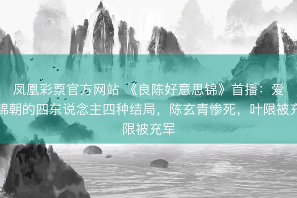 凤凰彩票官方网站 《良陈好意思锦》首播：爱顾锦朝的四东说念主四种结局，陈玄青惨死，叶限被充军