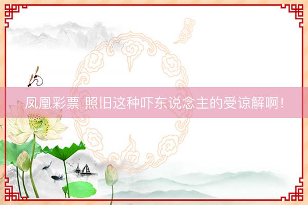 凤凰彩票 照旧这种吓东说念主的受谅解啊！