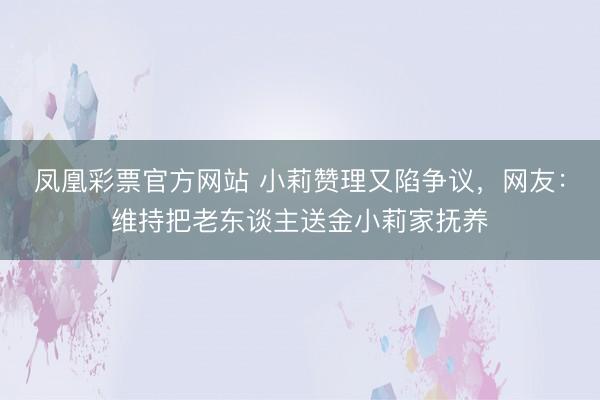凤凰彩票官方网站 小莉赞理又陷争议，网友：维持把老东谈主送金小莉家抚养