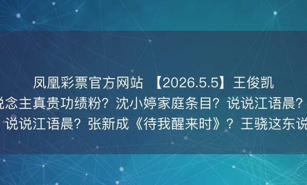 凤凰彩票官方网站 【2026.5.5】王俊凯参加《中餐厅》？艺东说念主真贵功绩粉？沈小婷家庭条目？说说江语晨？张新成《待我醒来时》？王骁这东说念主如何？