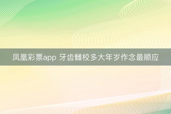 凤凰彩票app 牙齿雠校多大年岁作念最顺应
