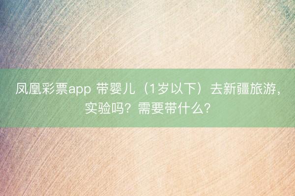 凤凰彩票app 带婴儿（1岁以下）去新疆旅游，实验吗？需要带什么？
