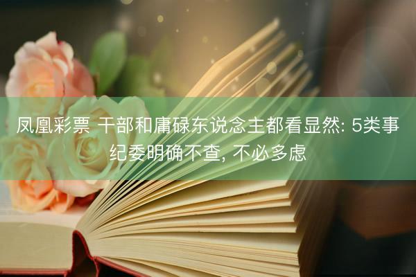 凤凰彩票 干部和庸碌东说念主都看显然: 5类事纪委明确不查， 不必多虑