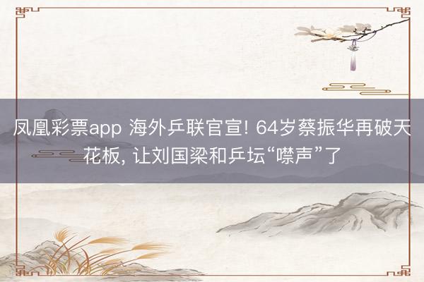 凤凰彩票app 海外乒联官宣! 64岁蔡振华再破天花板， 让刘国梁和乒坛“噤声”了