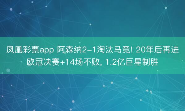 凤凰彩票app 阿森纳2-1淘汰马竞! 20年后再进欧冠决赛+14场不败， 1.2亿巨星制胜