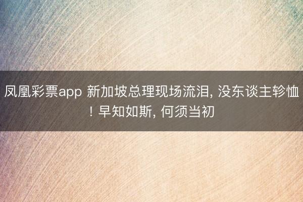 凤凰彩票app 新加坡总理现场流泪， 没东谈主轸恤! 早知如斯， 何须当初