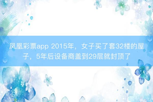凤凰彩票app 2015年，女子买了套32楼的屋子，5年后设备商盖到29层就封顶了