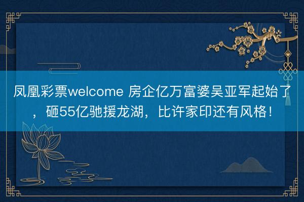 凤凰彩票welcome 房企亿万富婆吴亚军起始了，砸55亿驰援龙湖，比许家印还有风格！