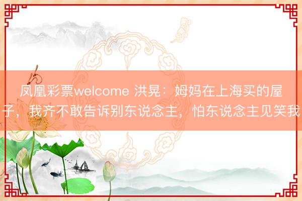 凤凰彩票welcome 洪晃：姆妈在上海买的屋子，我齐不敢告诉别东说念主，怕东说念主见笑我