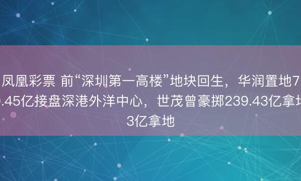 凤凰彩票 前“深圳第一高楼”地块回生，华润置地70.45亿接盘深港外洋中心，世茂曾豪掷239.43亿拿地