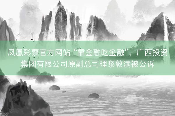 凤凰彩票官方网站 “靠金融吃金融”，广西投资集团有限公司原副总司理黎敦满被公诉
