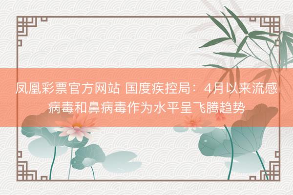 凤凰彩票官方网站 国度疾控局：4月以来流感病毒和鼻病毒作为水平呈飞腾趋势