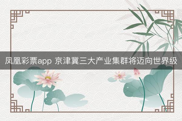 凤凰彩票app 京津冀三大产业集群将迈向世界级