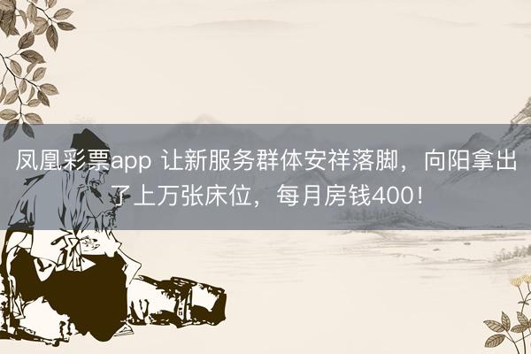 凤凰彩票app 让新服务群体安祥落脚，向阳拿出了上万张床位，每月房钱400！