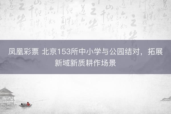 凤凰彩票 北京153所中小学与公园结对，拓展新域新质耕作场景