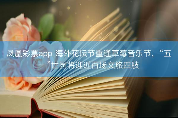 凤凰彩票app 海外花坛节重逢草莓音乐节，“五一”世园将迎近百场文旅四肢