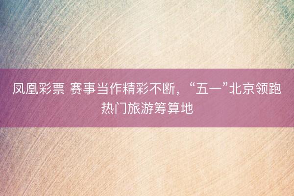 凤凰彩票 赛事当作精彩不断，“五一”北京领跑热门旅游筹算地