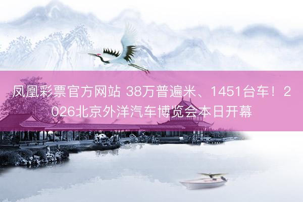 凤凰彩票官方网站 38万普遍米、1451台车！2026北京外洋汽车博览会本日开幕
