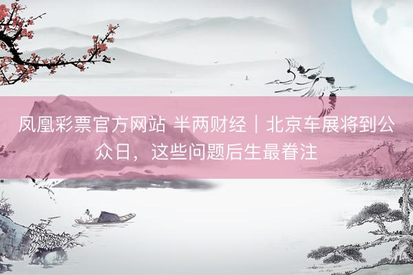 凤凰彩票官方网站 半两财经｜北京车展将到公众日，这些问题后生最眷注