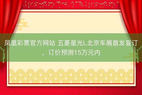 凤凰彩票官方网站 五菱星光L北京车展首发盲订，订价预测15万元内