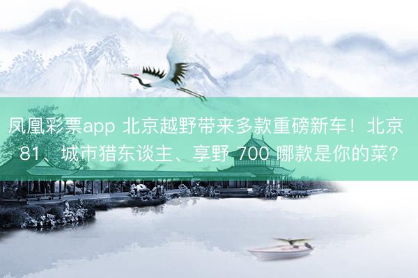 凤凰彩票app 北京越野带来多款重磅新车！北京 81、城市猎东谈主、享野 700 哪款是你的菜？