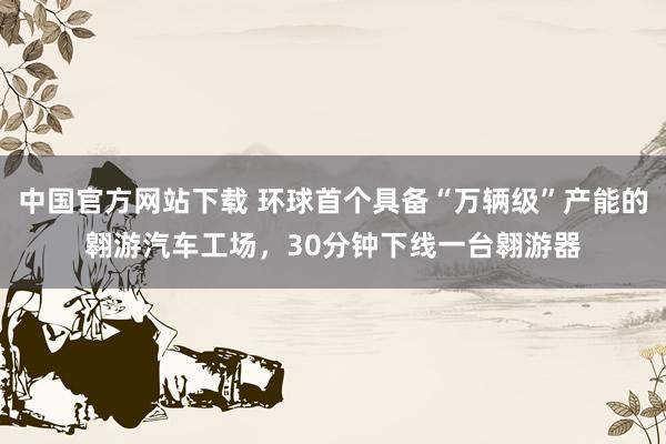 中国官方网站下载 环球首个具备“万辆级”产能的翱游汽车工场，30分钟下线一台翱游器