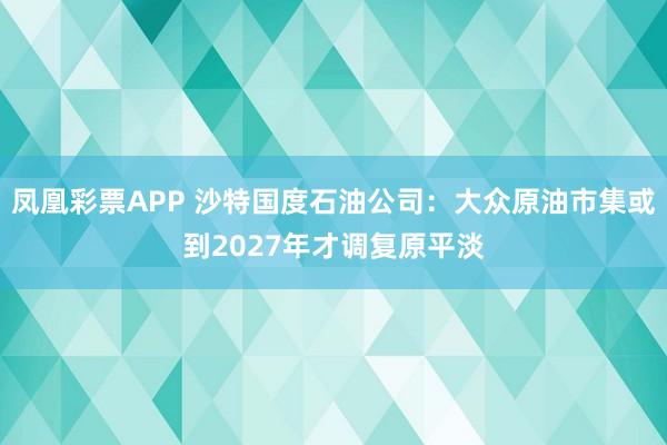 凤凰彩票APP 沙特国度石油公司：大众原油市集或到2027年才调复原平淡