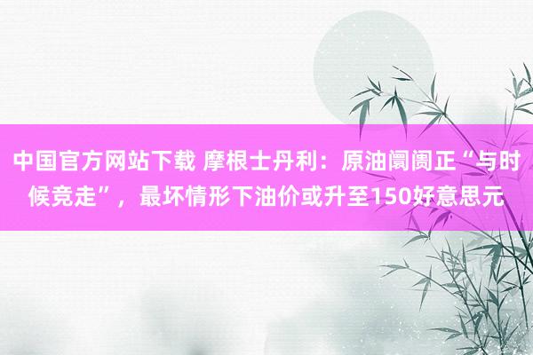 中国官方网站下载 摩根士丹利:原油阛阓正“与时候竞走”,最坏情形下油价或升至150好意思元