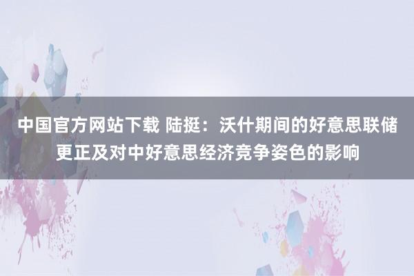 中国官方网站下载 陆挺：沃什期间的好意思联储更正及对中好意思经济竞争姿色的影响