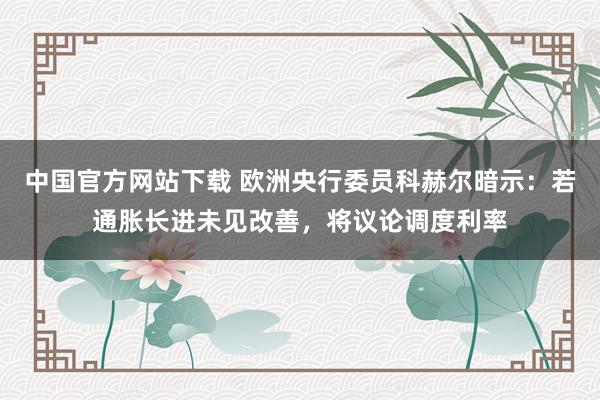 中国官方网站下载 欧洲央行委员科赫尔暗示:若通胀长进未见改善,将议论调度利率