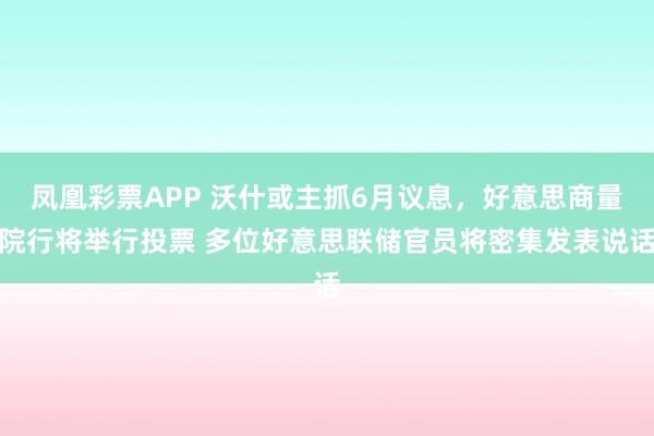 凤凰彩票APP 沃什或主抓6月议息,好意思商量院行将举行投票 多位好意思联储官员将密集发表说话