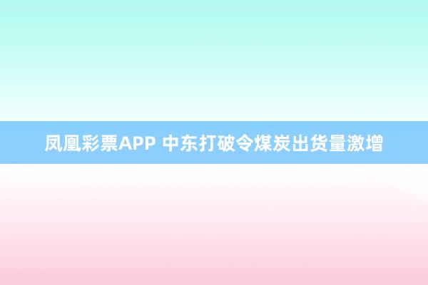 凤凰彩票APP 中东打破令煤炭出货量激增